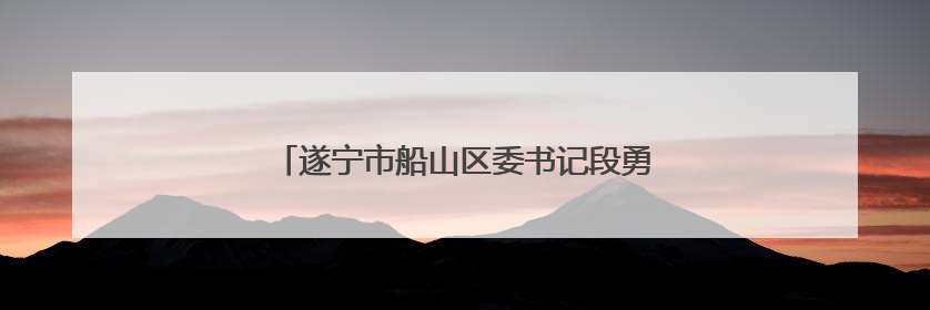 遂宁市船山区委书记段勇接受纪律审查和监察调查
