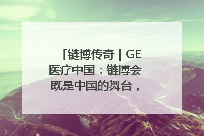 链博传奇｜GE医疗中国：链博会既是中国的舞台，也是世界的橱窗