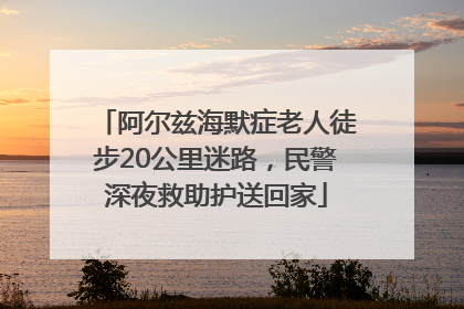 阿尔兹海默症老人徒步20公里迷路，民警深夜救助护送回家