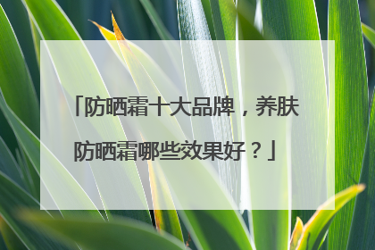 防晒霜十大品牌，养肤防晒霜哪些效果好？