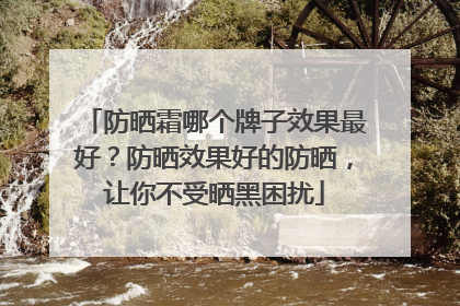 防晒霜哪个牌子效果最好？防晒效果好的防晒，让你不受晒黑困扰