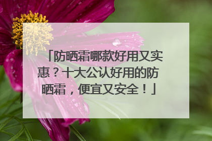 防晒霜哪款好用又实惠？十大公认好用的防晒霜，便宜又安全！