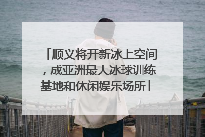 顺义将开新冰上空间，成亚洲最大冰球训练基地和休闲娱乐场所