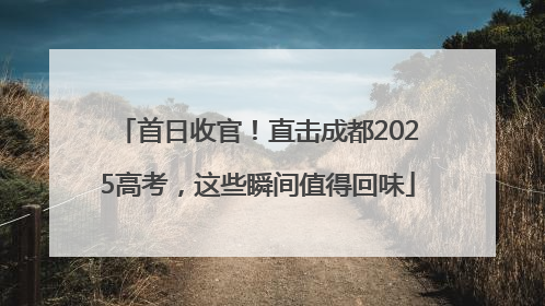 首日收官！直击成都2025高考，这些瞬间值得回味