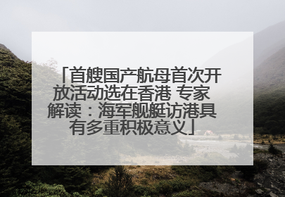 首艘国产航母首次开放活动选在香港 专家解读：海军舰艇访港具有多重积极意义