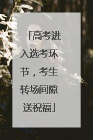 高考进入选考环节，考生转场间隙送祝福