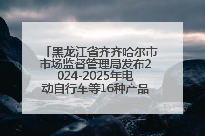 黑龙江省齐齐哈尔市市场监督管理局发布2024-2025年电动自行车等16种产品质量监督抽查情况