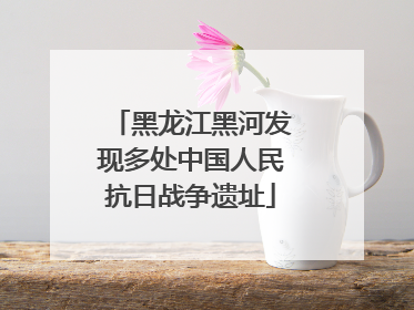 黑龙江黑河发现多处中国人民抗日战争遗址