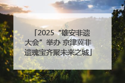 2025“雄安非遗大会”举办 京津冀非遗瑰宝齐聚未来之城