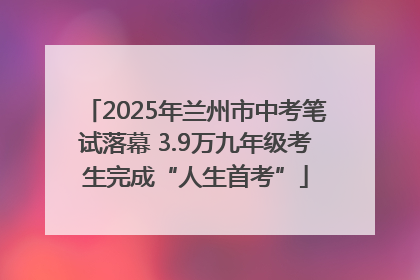 2025年兰州市中考笔试落幕 3.9万九年级考生完成“人生首考”
