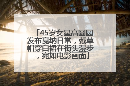 45岁女星高圆圆发布戛纳日常，戴草帽穿白裙在街头漫步，宛如电影画面
