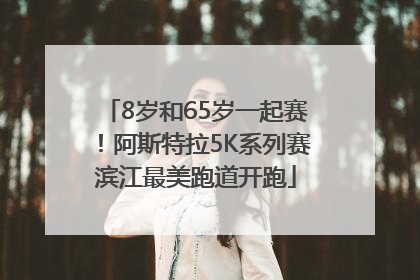 8岁和65岁一起赛！阿斯特拉5K系列赛滨江最美跑道开跑