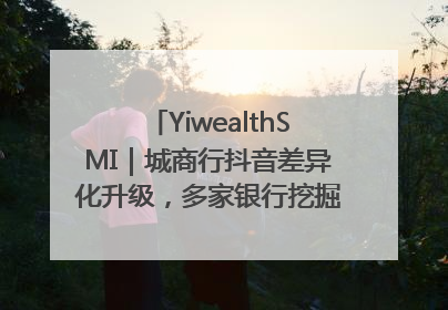 YiwealthSMI｜城商行抖音差异化升级，多家银行挖掘自身特色出圈！
